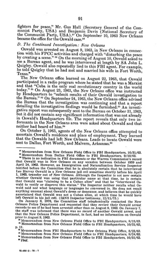 fighters for peace," Mr. Gus Hall (Secretary General of the Com-
munist Party, USA) and Benjamin Davis (National Secretary of
the Communist Party, USA).2 On September 10, 1963 New Orleans
became the office for the Oswald case.1
8
D. The Continued Investigation: New Orleans
Oswald was arrested on August 9, 1963, in New Orleans in connec-
tion with his FPCC activities and charged with "disturbing the peace
by creating a scene." 29 On the morning of August 10, Oswald asked to
see a Bureau agent, and he was interviewed at length by SA John L.
Quigley. Oswald also repeatedly lied to this FBI agent. For example,
he told Quigley that he had met and married his wife in Fort Worth,
Texas.'
The New Orleans office learned on August 22, 1963, that Oswald
participated in a radio program where he stated that he was a Marxist
and that "Cuba is the only real revolutionary country in the world
today." 1 On August 23, 1963, the New Orleans office was instructed
by Headquarters to "submit results of their Oswald investigation to
the Bureau." 32 On September 24, 1963, the New Orleans office advised
the Bureau that the investigation was continuing and that a report
detailing the investigative findings would be furnished.33 An investi-
gative report was subsequently sent to the Bureau on October 31, 1963,
but it did not contain any significant information that was not already
in Oswald's Headquarters file. The report reveals that only two in-
formants in the New Orleans area were asked about Oswald and that
neither had heard of him.4
On October 2, 1963, agents of the New Orleans office attempted to
ascertain Oswald's residence and place of employment. They learned
that the Oswalds had left New Orleans. Leads to locate Oswald were
sent to Dallas, Fort Worth, and Malvern, Arkansas. 5
'7 Memorandum from New Orleans Field Office to FBI Headquarters, 10/31/63.
' Memorandum from Dallas Field Office to FBI Headquarters, 9/10/63.
* There is no indication in FBI documents or the Warren Commission's record
that Oswald was in New Orleans on any occasion between October 1959 and
April 24, 1963. However, an Immigration and Naturalization Service Inspector
testified before the Committee that he is absolutely certain that he interviewed
Lee Harvey Oswald in a New Orleans jail cell sometime shortly before his April
1, 1963, transfer out of New Orleans. Although the Inspector is not now certain
whether Oswald was using that particular name at that time, he is certain
that Oswald was "claiming to be a Cuban alien" and that he "interviewed Os-
wald to verify or disprove this status." The Inspector neither recalls what Os-
wald said nor what language or languages he conversed in. He does not recall
anything unusual about Oswald's dress or demeanor, and believes that he quickly
ascertained that Oswald was not a Cuban alien, at which time he would have
left Oswald in his jail cell. (I&NS Inspector testimony, 12/11/75.)
On January 6, 1976, the Committee staff telephonically contacted the New
Orleans Police Department and requested that they review their Oswald arrest
records to see if he had been arrested other than on August 9, 1963. On January 7,
the staff was informed that there was no record of another Oswald arrest, and
that the New Orleans Police Department, in fact, had no information on Oswald
prior to August 9, 1963.
" Memorandum from New Orleans Field Office to FBI Headquarters, 8/15/63.
n Memorandum from New Orleans Field Office to FBI Headquarters, 10/31/63,
p. 11.
' Memorandum from FBI Headquarters to New Orleans Field Office, 8/23/63.
' Memorandum from New Orleans Field Office to FBI Headquarters, 9/24/63.
" Memorandum from New Orleans Field Office to FBI Headquarters, 10/31/63.
a',Ibid.
72-059 0 - 76 - 7
 
