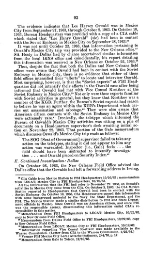 The evidence indicates that Lee Harvey Oswald was in Mexico
City from September 27, 1963, through October 2, 1963. On October 10,
1963, Bureau Headquarters was provided with a copy of a CIA cable
which stated that "Lee Henry Oswald" (sic) had been in contact
with the Soviet Embassy in Mexico City on September 28, 1963."
It was not until October 22, 1963, that information pertaining to
Oswald's Mexico City trip was provided to the New Orleans office.31
SA Hosty in Dallas had by chance ascertained similar information
from the local I&NS office and coincidentally, his report detailing
this information was received in New Orleans on October 22, 1963.38
Thus, despite the fact that both the Dallas and New 'Orleans field
offices were aware that Oswald had been in contact with the Soviet
Embassy in Mexico City, there is no evidence that either of these
field offices intensified their "efforts" to locate 'and interview Oswald.
Most surprising, however, is that the "Soviet experts" at FBI Head-
quarters did not intensify their efforts in the Oswald case after being
informed that Oswald had met with Vice Consul Kostikov at the
Soviet Embassy in Mexico City.39
Not only were these experts familiar
with Soviet activities in general, but they knew that Kostikov was a
member of the KGB. Further, the Bureau's Soviet experts had reason
to believe he was an agent within the KGB's Department which car-
ries out -assassination and sabotage. 40
They were also aware that
American citizen contacts with the Soviet Embassy in Mexico City
were extremely rare.4 1
Ironically, the teletype which informed the
Bureau of Oswald's Mexico City activities was sitting on a pile of
documents on a Headquarters supervisor's desk awaiting initial ac-
tion on November 22, 1963. That portion of the Gale memorandum
which discusses Oswald's Mexico City trip reads as follows:
The SOG [Seat of Government] supervisor failed to take any
action on the teletypes, stating it did not appear to him any
action was warranted. Inspector (i.e., Gale) feels . . . the
field should have been instructed to intensify investiga-
tion . . . and Oswald placed on Security Index.4 2
E. ContinuedInvestigation:Dallas
On October 26, 1963, the New Orleans Field Office advised the
Dallas office that the Oswalds had left a forwarding address in Irving,
" CIA Cable from Mexico Station to FBI Headquarters 10/10/63; memorandum
from LEGAT, Mexico City to FBI Headquarters, 10/18/63.
All the information that the FBI had Prior to November 22, 1963, on Oswald's
activities in Mexico City came from the CIA. On October 3, 1963, the CIA Mexico
Station reported to Headquarters that Oswald had been in contact with the
Soviet Embassy. On October 10, 1963, CIA Headquarters passed this information
with some background material to the Navy, the State Department, and the
FBI. The Mexico Station made a similar distribution to FBI and State Depart-
ment officials in Mexico. Since Oswald was an American citizen, and since FBI
was the responsible agency, disseminating this information ended CIA's re-
sponsibility in this matter.
' Memorandum from FBI Headquarters to LEGAT, Mexico City, 10/22/63,
copy to New Orleans Field Office.
I Memorandum from Dallas Field Office to FBI Headquarters, 10/22/63, copy
to'New Orleans Field Office.
I Memorandum from LEGAT, Mexico City to FBI Headquarters, 10/18/63.
'0
Information regarding Vice Consul Kostikov was made available to the
Warren Commission. (Letter from CIA to the Warren Commission, 1/22/64.)
a Pormer FBI Mexico City Legal Attache testimony, 2/4/76, p. 17.
2 Memorandum from Gale to Tolson, 12/10/63.
 