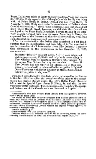 Texas. Dallas was asked to verify the new residence' 3
and on October
30, 1963, SA Hosty reported that although Oswald's family was living
with the Paine family in Irving, Oswald was not living there. On
November 1, 1963, Hosty went to the Paine residence to "find out where
Oswald was residing." " Ruth Paine informed Hosty that she did not
know where Oswald lived; however, she did state that Oswald was
employed at the Texas Book Depository. Toward the end of the inter-
view, Marina Oswald came into the room. According to Hosty, she
expressed fear of the Bureau and their brief conversation, with Ruth
Paine translating, was an attempt to re-assure her.4 5
After the assassination, the Dallas office explained to FBI Head-
quarters that the investigation had been delayed to "be sure that it
was in possession of all information from New Orleans." Inspector
Gale commented on this explanation in his December 10, 1963,
memorandum:
Inspector definitely does not agree, New Orleans submitted
sixteen-page report, 10/31/63, and only leads outstanding in
New Orleans were to ascertain Oswald's whereabouts. No
indication New Orleans had any further data. . . . Even if
New Orleans had not reported all information in their pos-
session, Dallas should have intensified investigation in light of
Oswald's contact with Soviet Embassy in Mexico City and not
held investigation in abeyance.46
Finally, it should be noted that facts publicly disclosed by the Bureau
in October 1975,11 establish that some two weeks prior to the assassl-
nation Lee Harvey Oswald visited the FBI's Dallas Field Office and
left a note for Special Agent James P. Hosty, Jr., and that the note
was subsequently destroyed. The circumstances surrounding the receipt
and destruction of the Oswald note are discussed in Appendix B.
'3 Memorandum from New Orleans Field Office to FBI Headquarters, 10/25/63,
copy to Dallas Field Office.
" It should be noted that under the relevant FBI manual provisions then in
effect, any contact such as Oswald's with the Soviet Embassy in Mexico City
required that immediate investigative action at the appropriate field office be
undertaken. However, it should be further noted that other provisions precluded
the field office's interviewing Oswald without the express written approval or
direction of Headquarters.
" Hosty, 12/13/75, p. 54.
* Memorandum from Gale to Tolson, 12/10/63.
7 Deputy Associate FBI Director James B. Adams testimony, before the House
Judiciary Subcommittee on Civil and Constitutional Rights, 10/21/75.
 