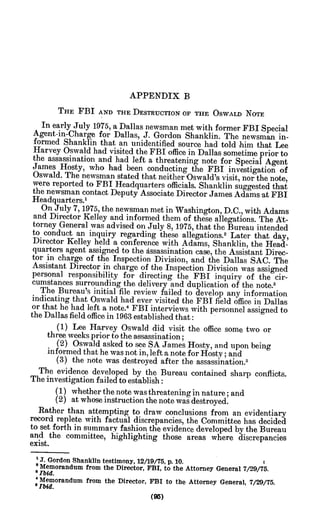 APPENDIX B
THE FBI AND THE DESTRUCTION OF THE OSWALD NOTE
In early July 1975, a Dallas newsman met with former FBI Special
Agent-in-Charge for Dallas, J. Gordon Shanklin. The newsman in-
formed Shanklin that an unidentified source had told him that Lee
Harvey Oswald had visited the FBI office in Dallas sometime prior to
the assassination and had left a threatening note for Special Agent
James Hosty, who had been conducting the FBI investigation of
Oswald. The newsman stated that neither Oswald's visit, nor the note,
were reported to FBI Headquarters officials. Shanklin suggested that
the newsman contact Deputy Associate Director James Adams 'at FBI
Headquarters.'
On July 7, 1975, the newsman met in Washington, D.C., with Adams
and Director Kelley and informed them of these allegations. The At-
torney General was advised on July 8, 1975, that the Bureau intended
to conduct an inquiry regarding these allegations.2 Later that day,
Director Kelley held a conference with Adams, Shanklin, the Head-
quarters agent assigned to the dssassination case, the Assistant Direc-
tor in charge of the Inspection Division, and the Dallas SAC. The
Assistant Director in charge of the Inspection Division was assigned
personal responsibility for directing the FBI inquiry of the cir-
cumstances surrounding the delivery and duplication of the note.'
The Bureau's initial file review failed to develop any information
indicating that Oswald had ever visited the FBI field office in Dallas
or that he had left a note.4
FBI interviews with personnel assigned to
the Dallas field office in 1963 established that:
(1) Lee Harvey Oswald did visit the office some two or
three weeks prior to the assassination;
(2) Oswald asked to see SA James Hosty, and upon being
informed that he was not in, left a note for Hosty; and
(3) the note was destroyed after the assassination.5
The evidence developed by the Bureau contained sharp conflicts.
The investigation failed to establish:
(1) whether the note was threatening in nature; and
(2) at whose instruction the note was destroyed.
Rather than attempting to draw conclusions from an evidentiary
record replete with factual discrepancies, the Committee has decided
to set forth in summary fashion the evidence developed by the Bureau
and the committee, highlighting those areas where discrepancies
exist.
.T.Gordon Shanklin testimony, 12/19/75, p. 10.
'Memorandum from the Director, FBI, to the Attorney General 7/29/75.
Ibd.
'Memorandum from the Director, FBI to the Attorney General, 7/29/75.
aIbid.
 