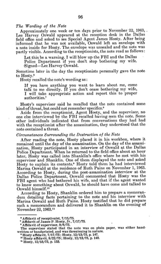 The Wording of the Note
Approximately one week or ten days prior to November 22, 1963,
Lee Harvey Oswald appeared at the reception desk in the Dallas
field office and asked to see Special Agent James Hosty. After being
informed that he was not available, Oswald left an envelope with
a note inside for Hosty. The envelope was unsealed and the note was
partly visible. According to the receptionists, the note read as follows:
Let this be a warning. I will blow up the FBI and the Dallas
Police Department if you don't stop bothering my wife.
Signed-Lee Harvey Oswald.
Sometime later in the day the receptionists personally gave the note
to Hosty.6
Hosty recalled the note's wording as:
If you have anything you want to learn about me, come
talk to me directly. If you don't cease bothering my wife,
I will take appropriate action and report this to proper
authorities.7
Hosty's supervisor said he recalled that the note contained some
kind of threat, but could not remember specifics."
Aside from the receptionist, Agent Hosty, and the supervisor, no
one else interviewed by the FBI recalled having seen the note. Some
other individuals indicated that from conversations they had had
with the receptionist after the assassination, they understood that the
note contained a threat.
CircumstancesSurroundingthe Destructionof the Note
After reading the note, Hosty placed it in his workbox, where it
remained until the day of the assassination. On the day of the assassi-
nation, Hosty participated in an interview of Oswald at the Dallas
Police Department. When he returned to the field office about an hour
later, Hosty was called into Shanklin's office where he met with his
supervisor and Shanklin. One of them displayed the note and asked
Hosty to explain its contents." Hosty told them he had interviewed
Marina Oswald at the residence of Ruth Paine on November 1, 1963.
According to Hosty, during the post-assassination interview at the
Dallas Police Department, Oswald commented that Hosty was the
FBI agent who had bothered his wife, and that if the agent wanted
to know something about Oswald, he should have come and talked to
Oswald himself.
1 0
According to Hosty, Shanklin ordered him to prepare a memoran-
dum detailing facts pertaining to the note and his interview with
Marina Oswald and Ruth Paine. Hosty testified that he did prepare
such a memorandum and delivered it to Shanklin on the evening of
November 22, 1963.11
Affidavit of receptionist, 7/15/75.
"Affidavit of James P. Hosty, Jr., 7/17/75.
Affidavit of supervisor, 9/8/75.
The supervisor stated that the note was on plain paper, was either hand-
written or handprinted, and was threatening in nature.
*Hosty affidavit, 7/17/75; Hosty, 12/13/75, p. 147.
1
oHosty affidavit, 9/22/75; Hosty, 12/13/75, p. 148.
Hosty, 12/13/75, p. 153.
 