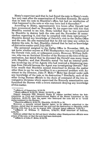 Hosty's supervisor said that he had found the note in Hosty's work-
box very soon after the assassination of President Kennedy. He stated
that he took the note to Shanklin's office, but had no recollection of
what happened to the note or who may have had it thereafter."
According to Hosty, approximately two hours after Oswald had
been pronounced dead on November 24, his supervisor told him that
Shanklin wanted to see him. Hosty testified that he was instructed
by Shanklin to destroy both the note and the November 22 memo-
randum regarding it, and that he complied with these instructions."
Shanklin denied any knowledge of Oswald's visit to the Dallas Office
and the note. He also maintained that he did not issue any orders to
destroy the note. In fact, Shanklin claimed that he had no knowledge
of this entire matter until July 1975.14
The personnel assigned to the Dallas Office in November 1963, do
not know whether anyone at FBI Headquarters was ever informed of
the Oswald visit, note, or subsequent events. However, William Sulli-
van, who was an Assistant Director of the Bureau at the time of the as-
sassination, has stated that he discussed the Oswald case many times
with Shanklin; and that Shanklin stated "he had an internal prob-
lem involving one of his Agents who had received a threatening mes-
sage from Oswald because the Agent was investigating Oswald." Sul-
livan recalls that Shanklin seemed disinclined to discuss the matter
other than to say he was handling it as a personnel problem with As-
sistant to the Director, John P. Mohr.16 Mohr has denied under oath
any knowledge of the note or its destruction.16 Similarly, each of the
other living Bureau officials in the chain of command of the two in-
vestigative divisions which supervised the Kennedy assassination case
furnished the Bureau with a sworn statement denying any knowledge
of this matter.
" Affidavit of Supervisor, 9/15/75.
' Hosty affidavit, 9/22/75; Hosty, 12/13/75, p. 183.
Deputy Associate FBI Director James B. Adams testified before the Sub-
committee on Civil and Constitutional Rights of the House Committee on the
Judiciary, 10/21/75, that the agent who destroyed the note did so to "avoid
embarrassment to the Bureau."
" Shanklin affidavit, 9/24/75; Shanklin, 12/19/75, p. 10.
However, a recently retired Special Agent, in an affidavit submitted to the
Bureau, stated that he mentioned the note and the destruction to Shanklin while
driving with him in a car in August 1974. (Snecial Agent affidavit, 7/23/75.)
1 Affidavit of William C. Sullivan, 9/16/75; Staff interview of Sullivan,
4/21/75.
Sullivan added that he did not know whether other Headquarters officials were
aware of the note, or that the note had been destroyed.
" Affidavit of John P. Mohr, 9/12/75.
 