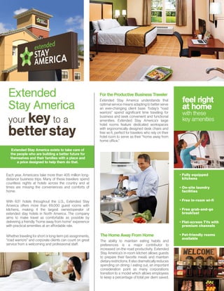 Each year, Americans take more than 405 million long-
distance business trips. Many of these travelers spend
countless nights at hotels across the country and at
times are missing the conveniences and comforts of
home.
	
With 631 hotels throughout the U.S., Extended Stay
America offers more than 69,000 guest rooms with
kitchens, making it the largest owner/operator of
extended stay hotels in North America. The company
aims to make travel as comfortable as possible by
delivering a friendly “home away from home” experience
with practical amenities at an affordable rate. 	
Whether traveling for short or long-term job assignments,
“road warriors” and corporate clients can count on great
service from a welcoming and professional staff.
Extended
Stay America
your key to a
betterstay
For the Productive Business Traveler
Extended Stay America understands that
optimal service means adapting to better serve
an ever-changing client base. Today’s “road
warriors” spend significant time traveling for
business and seek convenient and functional
amenities. Extended Stay America’s large
hotel rooms feature dedicated workspaces
with ergonomically designed desk chairs and
free wi-fi, perfect for travelers who rely on their
hotel room to serve as their “home away from
home office.”
The Home Away From Home
The ability to maintain eating habits and
preferences is a major contributor to
increased on-the-road productivity. Extended
Stay America’s in-room kitchen allows guests
to prepare their favorite meals and maintain
dietaryrestrictions.Italsodramaticallyreduces
spending on dining / eating out, an important
consideration point as many corporations
transition to a model which allows employees
to keep a percentage of total per diem saved.
yy Fully equipped
kitchens
yy On-site laundry
facilities
yy Free in-room wi-fi
yy Free grab-and-go
breakfast
yy Flat-screen TVs with
premium channels
yy Pet-friendly rooms
available
feel right
at home
with these
key amenities
Extended Stay America exists to take care of
the people who are building a better future for
themselves and their families with a place and
a price designed to help them do that.
 