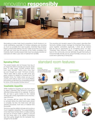 Spiraling Effect
The project leaders did not foresee how big of
an impact the effort to donate and recycle would
have. To date, nearly 113,000 furniture items
have been donated. “We’ve done more than
we ever thought we could,” Simmons remarks.
“We’ve been able to team up with some very
great contacts at Habitat for Humanity and The
Salvation Army. No matter where we go in the
country, we’re able to reach out to local affiliates
and partner up with them by coordinating pickups
for some of the recycled furniture items.”
Renovating an entire hotel chain’s properties in North America is no
small undertaking, especially if it involves salvaging and recycling
as much as possible from each location. Extended Stay America
began a brand-wide refresh of its 631 hotels across the U.S. In 2012,
and with just more than 62 percent of the hotels completed, the
Charlotte, North Carolina-based hotel chain has already diverted an
estimated 25 million cubic feet of material from landfills.
Insatiable Appetite
While markets for recycling can vary from region
to region, Extended Stay America is having no
difficulty finding outlets for its materials. “It seems
like we have a good market for the material
working with charity organizations and churches,”
says Simmons.
The company still has about 250 more hotels
to renovate before the entire brand-wide refresh
is complete. By then, the hotel chain will have
diverted thousands more tons of material from
the landfill.
Simmons says the ability to donate and recycle so
much material is rewarding. “It is a great feeling to
know that those furniture items or really anything
we pull out of those hotels is getting a second
life and being able to be utilized somewhere
else than going straight into the dumpster then
straight to the landfill.”
standard room features
renovating responsibly
The recycling and donation aspect of the project, describes Ben
Simmons, facilities project manager for Extended Stay America,
came together somewhat organically. “I think we all realized
that we had an opportunity to do something good,” he says.
“Extended Stay America’s culture is really focused on giving
back to the community, and we definitely thought that being as
environmentally friendly and as environmentally conscious as we
could was a great way of doing that.”
 