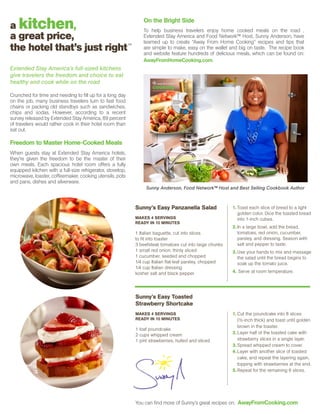 Sunny Anderson, Food Network™ Host and Best Selling Cookbook Author
To help business travelers enjoy home cooked meals on the road ,
Extended Stay America and Food Network™ Host, Sunny Anderson, have
teamed up to create “Away From Home Cooking” recipes and tips that
are simple to make, easy on the wallet and big on taste. The recipe book
and website feature hundreds of delicious meals, which can be found on:
AwayFromHomeCooking.com.
a kitchen,
a great price,
the hotel that’s just right
Extended Stay America’s full-sized kitchens
give travelers the freedom and choice to eat
healthy and cook while on the road
Crunched for time and needing to fill up for a long day
on the job, many business travelers turn to fast food
chains or packing old standbys such as sandwiches,
chips and sodas. However, according to a recent
survey released by Extended Stay America, 89 percent
of travelers would rather cook in their hotel room than
eat out.
Freedom to Master Home-Cooked Meals
When guests stay at Extended Stay America hotels,
they’re given the freedom to be the master of their
own meals. Each spacious hotel room offers a fully
equipped kitchen with a full-size refrigerator, stovetop,
microwave, toaster, coffeemaker, cooking utensils, pots
and pans, dishes and silverware.
Sunny’s Easy Panzanella Salad
MAKES 4 SERVINGS
READY IN 10 MINUTES
1 Italian baguette, cut into slices
to fit into toaster
3 beefsteak tomatoes cut into large chunks
1 small red onion, thinly sliced
1 cucumber, seeded and chopped
1⁄4 cup Italian flat-leaf parsley, chopped
1⁄4 cup Italian dressing
kosher salt and black pepper
Sunny’s Easy Toasted
Strawberry Shortcake
MAKES 4 SERVINGS
READY IN 10 MINUTES
1 loaf poundcake
2 cups whipped cream
1 pint strawberries, hulled and sliced
1.	Toast each slice of bread to a light
golden color. Dice the toasted bread
into 1-inch cubes.
2.	In a large bowl, add the bread,
tomatoes, red onion, cucumber,
parsley, and dressing. Season with
salt and pepper to taste.
3.	Use your hands to mix and massage
the salad until the bread begins to
soak up the tomato juice.
4. Serve at room temperature.
1.	Cut the poundcake into 8 slices
(½-inch thick) and toast until golden
brown in the toaster.
2.	Layer half of the toasted cake with
strawberry slices in a single layer.
3.	Spread whipped cream to cover.
4.	Layer with another slice of toasted
cake, and repeat the layering again,
topping with strawberries at the end.
5.	Repeat for the remaining 6 slices.
SM
You can find more of Sunny’s great recipes on: AwayFromCooking.com
On the Bright Side
 