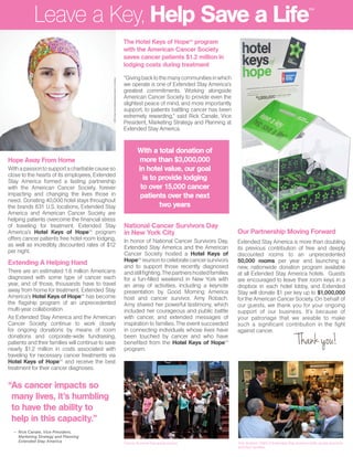 “As cancer impacts so
many lives, it’s humbling
to have the ability to
help in this capacity.”
Leave a Key, Help Save a Life
National Cancer Survivors Day
in New York City
In honor of National Cancer Survivors Day,
Extended Stay America and the American
Cancer Society hosted a Hotel Keys of
HopeSM
reuniontocelebratecancersurvivors
and to support those recently diagnosed
andstillfighting.Thepartnershostedfamilies
for a fun-filled weekend in New York with
an array of activities, including a keynote
presentation by Good Morning America
host and cancer survivor, Amy Robach.
Amy shared her powerful testimony, which
included her courageous and public battle
with cancer, and extended messages of
inspiration to families. The event succeeded
in connecting individuals whose lives have
been touched by cancer and who have
benefited from the Hotel Keys of HopeSM
program.
Cancer Suvivors Day group picture
The Hotel Keys of HopeSM
program
with the American Cancer Society
saves cancer patients $1.2 million in
lodging costs during treatment
With a total donation of
more than $3,000,000
in hotel value, our goal
is to provide lodging
to over 15,000 cancer
patients over the next
two years
Hope Away From Home
Withapassiontosupportacharitablecauseso
close to the hearts of its employees, Extended
Stay America formed a lasting partnership
with the American Cancer Society, forever
impacting and changing the lives those in
need. Donating 40,000 hotel stays throughout
the brands 631 U.S. locations, Extended Stay
America and American Cancer Society are
helping patients overcome the financial stress
of traveling for treatment. Extended Stay
America’s Hotel Keys of HopeSM
program
offers cancer patients free hotel room lodging,
as well as incredibly discounted rates of $12
per night.
Extending A Helping Hand
There are an estimated 1.6 million Americans
diagnosed with some type of cancer each
year, and of those, thousands have to travel
away from home for treatment. Extended Stay
America’s Hotel Keys of HopeSM
has become
the flagship program of an unprecedented
multi-year collaboration.
As Extended Stay America and the American
Cancer Society continue to work closely
for ongoing donations by means of room
donations and corporate-wide fundraising,
patients and their families will continue to save
nearly $1.2 million in costs associated with
traveling for necessary cancer treatments via
Hotel Keys of HopeSM
and receive the best
treatment for their cancer diagnoses.
“Givingbacktothemanycommunitiesinwhich
we operate is one of Extended Stay America’s
greatest commitments. Working alongside
American Cancer Society to provide even the
slightest peace of mind, and more importantly
support, to patients battling cancer has been
extremely rewarding,” said Rick Canale, Vice
President, Marketing Strategy and Planning at
Extended Stay America.
SM
ACSdoesnotendorseanyproductorservice.
– Rick Canale, Vice President,
Marketing Strategy and Planning
Extended Stay America
Our Partnership Moving Forward
Extended Stay America is more than doubling
its previous contribution of free and deeply
discounted rooms to an unprecedented
50,000 rooms per year and launching a
new, nationwide donation program available
at all Extended Stay America hotels. Guests
are encouraged to leave their room keys in a
dropbox in each hotel lobby, and Extended
Stay will donate $1 per key up to $1,000,000
for the American Cancer Society. On behalf of
our guests, we thank you for your ongoing
support of our business. It’s because of
your patronage that we areable to make
such a significant contribution in the fight
against cancer.
Tom Seddon, CMO of Extended Stay America (left), greets survivors
and their families.
 