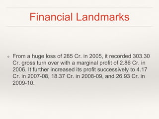 Financial Landmarks
❖ From a huge loss of 285 Cr. in 2005, it recorded 303.30
Cr. gross turn over with a marginal profit of 2.86 Cr. in
2006. It further increased its profit successively to 4.17
Cr. in 2007-08, 18.37 Cr. in 2008-09, and 26.93 Cr. in
2009-10.
 