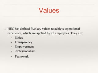 Values
❖ HEC has defined five key values to achieve operational
excellence, which are applied by all employees. They are:
• Ethics
• Transparency
• Empowerment
• Professionalism
• Teamwork
 