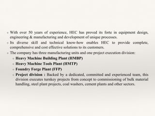 ❖ With over 50 years of experience, HEC has proved its forte in equipment design,
engineering & manufacturing and development of unique processes.
❖ Its diverse skill and technical know-how enables HEC to provide complete,
comprehensive and cost effective solutions to its customers.
❖ The company has three manufacturing units and one project execution division:
❖ Heavy Machine Building Plant (HMBP)
❖ Heavy Machine Tools Plant (HMTP)
❖ Foundry Forge Plant (FFP)
❖ Project division : Backed by a dedicated, committed and experienced team, this
division executes turnkey projects from concept to commissioning of bulk material
handling, steel plant projects, coal washers, cement plants and other sectors.
 
