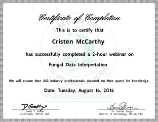 Cristen McCarthy
Certificate of Completion
This is to certify that
has successfully completed a 2-hour webinar on
Fungal Data Interpretation
We will ensure that IAQ industry professionals succeed on their quest for knowledge.
Date: Tuesday, August 16, 2016
David F. Gallup
Co-Founder, EMLab P&K
Dr. Harriet Burge
Director of Aerobiology, EMLab P&K
 