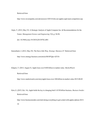 Retrieved from
http://www.investopedia.com/ask/answers/120314/who-are-apples-aapl-main-competitors.asp
Jinjin, T. (2013, May 23). A Strategic Analysis of Apple Computer Inc. & Recommendations for the
Future. Management Science and Engineering 7(2), p. 94-98.
doi: 10.3968/j.mse.1913035x20130702.z001
Katzenbach, J. (2012, May 29). The Steve Jobs Way. Strategy+Business 67. Retrieved from
http://www.strategy-business.com/article/00109?gko=d331b
Kilgore, T. (2015, August 5). Apple loses over $100 billion in market value. MarketWatch.
Retrieved from
http://www.marketwatch.com/story/apple-loses-over-100-billion-in-market-value-2015-08-05
Kim, E. (2015, Oct. 16). Apple holds the key to changing Intel’s $150 billion business. Business Insider.
Retrieved from
http://www.businessinsider.com/intel-doing-everything-to-get-a-deal-with-apples-iphone-2015-
10
 