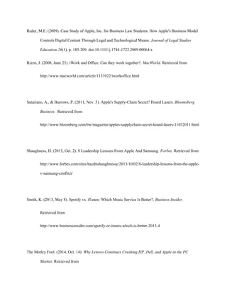 Reder, M.E. (2009). Case Study of Apple, Inc. for Business Law Students: How Apple's Business Model
Controls Digital Content Through Legal and Technological Means. Journal of Legal Studies
Education 26(1), p. 185-209. doi:10.1111/j.1744-1722.2009.00064.x
Rizzo, J. (2008, June 23). iWork and Office: Can they work together?. MacWorld. Retrieved from
http://www.macworld.com/article/1133922/iworkoffice.html
Satariano, A., & Burrows, P. (2011, Nov. 3). Apple's Supply-Chain Secret? Hoard Lasers. Bloomsberg
Business. Retrieved from
http://www.bloomberg.com/bw/magazine/apples-supplychain-secret-hoard-lasers-11032011.html
Shaughness, H. (2013, Oct. 2). 8 Leadership Lessons From Apple And Samsung. Forbes. Retrieved from
http://www.forbes.com/sites/haydnshaughnessy/2013/10/02/8-leadership-lessons-from-the-apple-
v-samsung-conflict/
Smith, K. (2013, May 8). Spotify vs. iTunes: Which Music Service Is Better?. Business Insider.
Retrieved from
http://www.businessinsider.com/spotify-or-itunes-which-is-better-2013-4
The Motley Fool. (2014, Oct. 14). Why Lenovo Continues Crushing HP, Dell, and Apple in the PC
Market. Retrieved from
 