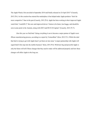 The Apple Watch, first unveiled in September 2014 and finally released on 24 April 2015” (Casserly,
2015, ¶ 4). As this creation has entered the marketplace it has helped make Apple products “feels far
more competitive” than in the past (Casserly, 2015, ¶ 4). Apple has been working in their improved Apple
watch their “watchOS 2” this new and improved device “claims to be faster, less buggy, and should be
out at some point in the Autumn, along with iOS 9 and OS X El Capitan” (Casserly, 2015, ¶ 17).
Also this year we find Intel “doing everything it can to become a major partner of Apple's next
iPhone manufacturing process, according to a report by VentureBeat” (Kim, 2015, ¶ 1). While this deal
that Intel is trying to get with Apple hasn’t yet been set into stone “a major partnership with Apple will
signal Intel's first step into the mobile business” (Kim, 2015, ¶ 8). With how big and powerful Apple is
only the future will tell if these changes that they need to make will be addressed properly and how these
changes will affect Apple in the long run.
 