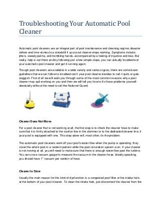 Troubleshooting Your Automatic Pool
Cleaner
Automatic pool cleaners are an integral part of pool maintenance and cleaning regime; disaster
strikes and time comes to a standstill if your pool cleaner stops working. Symptoms include
jitters, sweaty palms, and trembling hands, accompanied by a feeling of injustice and loss. But
really, help is out there and by following just a few simple steps, you can actually troubleshoot
your automatic pool cleaner and get it running again.
Though pool cleaners are available in a wide variety and various types, there are some basic
guidelines that we can follow to troubleshoot if your pool cleaner decides to call it quits or gets
sluggish. First of all we will walk you through some of the most common reasons why a pool
cleaner may quit working on you and then we will tell you how to fix those problems yourself-
absolutely without the need to call the National Guard.
Cleaner Does Not Move
For a pool cleaner that is not working at all, the first step is to check the cleaner hose to make
sure that it is firmly attached to the suction line in the skimmer or to the dedicated cleaner line, if
your pool is equipped with one. This step alone will, most often, fix the problem.
The automatic pool cleaners work off your pool's water flow when the pump is operating; they
cover the whole pool in a random pattern while the pool circulation system is on. If your cleaner
is not moving at all, you will need to make sure that there is enough water flow past the turbine.
You can use a vacuum gauge to measure the vacuum in the cleaner hose. Ideally speaking,
you should have 1" vacuum per section of hose.
Cleaner Is Slow
Usually the main reason for this kind of dysfunction is a congested pool filter or the intake hole
at the bottom of your pool cleaner. To clean the intake hole, just disconnect the cleaner from the
 