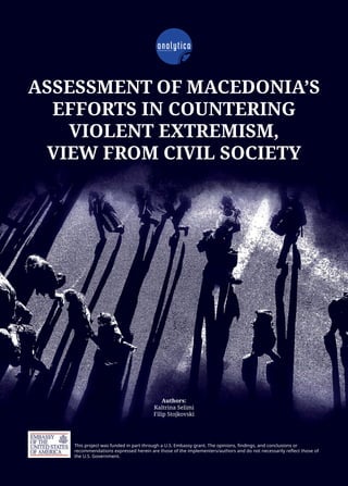 ASSESSMENT OF MACEDONIA’S
EFFORTS IN COUNTERING
VIOLENT EXTREMISM,
VIEW FROM CIVIL SOCIETY
This project was funded in part through a U.S. Embassy grant. The opinions, findings, and conclusions or
recommendations expressed herein are those of the implementers/authors and do not necessarily reflect those of
the U.S. Government.
Authors:
Kaltrina Selimi
Filip Stojkovski
 