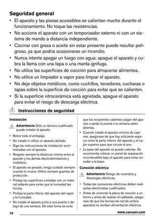 Seguridad general
• El aparato y las piezas accesibles se calientan mucho durante el
funcionamiento. No toque las resistencias.
• No accione el aparato con un temporizador externo ni con un sis-
tema de mando a distancia independiente.
• Cocinar con grasa o aceite sin estar presente puede resultar peli-
groso, ya que podría ocasionarse un incendio.
• Nunca intente apagar un fuego con agua; apague el aparato y cu-
bra la llama con una tapa o una manta ignífuga.
• No utilice las superficies de cocción para almacenar alimentos.
• No utilice un limpiador a vapor para limpiar el aparato.
• No deje objetos metálicos, como cuchillos, tenedores, cucharas o
tapas sobre la superficie de cocción para evitar que se calienten.
• Si la superficie vitrocerámica está agrietada, apague el aparato
para evitar el riesgo de descarga eléctrica.
Instrucciones de seguridad
Instalación
Advertencia Sólo un técnico cualificado
puede instalar el aparato.
• Retire todo el embalaje.
• No instale ni utilice un aparato dañado.
• Siga las instrucciones de instalación sumi-
nistradas con el aparato.
• Respete siempre la distancia mínima entre el
aparato y los demás electrodomésticos y
mobiliario.
• El aparato es pesado, tenga cuidado siempre
cuando lo mueva. Utilice siempre guantes de
protección.
• Proteja las superficies cortadas con un mate-
rial sellante para evitar que la humedad las
hinche.
• Proteja la parte inferior del aparato del vapor
y la humedad.
• No instale el aparato junto a una puerta o de-
bajo de una ventana. De esta forma se evita
que los recipientes calientes caigan del apa-
rato cuando la puerta o la ventana estén
abiertas.
• Cuando instale el aparato encima de cajo-
nes, asegúrese de que hay suficiente espa-
cio entre la parte inferior del aparato y el ca-
jón superior para que circule el aire.
• La base del aparato se puede calentar. Se
recomienda colocar un panel de separación
incombustible bajo el aparato para evitar ac-
ceder a la base.
Conexión eléctrica
Advertencia Riesgo de incendios y
descargas eléctricas.
• Todas las conexiones eléctricas deben reali-
zarlas electricistas cualificados.
• Antes de conectar la placa de cocción a un
horno y antes de realizar el cableado, asegú-
rese de que los bornes de red de ambos
aparatos no reciben alimentación eléctrica.
10 www.zanussi.com
 