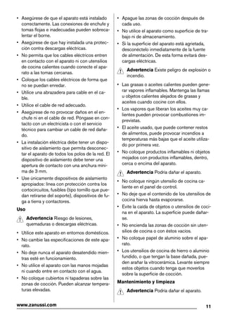• Asegúrese de que el aparato está instalado
correctamente. Las conexiones de enchufe y
tomas flojas e inadecuadas pueden sobreca-
lentar el borne.
• Asegúrese de que hay instalada una protec-
ción contra descargas eléctricas.
• No permita que los cables eléctricos entren
en contacto con el aparato ni con utensilios
de cocina calientes cuando conecte el apa-
rato a las tomas cercanas.
• Coloque los cables eléctricos de forma que
no se puedan enredar.
• Utilice una abrazadera para cable en el ca-
ble.
• Utilice el cable de red adecuado.
• Asegúrese de no provocar daños en el en-
chufe ni en el cable de red. Póngase en con-
tacto con un electricista o con el servicio
técnico para cambiar un cable de red daña-
do.
• La instalación eléctrica debe tener un dispo-
sitivo de aislamiento que permita desconec-
tar el aparato de todos los polos de la red. El
dispositivo de aislamiento debe tener una
apertura de contacto con una anchura míni-
ma de 3 mm.
• Use únicamente dispositivos de aislamiento
apropiados: línea con protección contra los
cortocircuitos, fusibles (tipo tornillo que pue-
dan retirarse del soporte), dispositivos de fu-
ga a tierra y contactores.
Uso
Advertencia Riesgo de lesiones,
quemaduras o descargas eléctricas.
• Utilice este aparato en entornos domésticos.
• No cambie las especificaciones de este apa-
rato.
• No deje nunca el aparato desatendido mien-
tras esté en funcionamiento.
• No utilice el aparato con las manos mojadas
ni cuando entre en contacto con el agua.
• No coloque cubiertos ni tapaderas sobre las
zonas de cocción. Pueden alcanzar tempera-
turas elevadas.
• Apague las zonas de cocción después de
cada uso.
• No utilice el aparato como superficie de tra-
bajo ni de almacenamiento.
• Si la superficie del aparato está agrietada,
desconéctelo inmediatamente de la fuente
de alimentación. De esta forma evitará des-
cargas eléctricas.
Advertencia Existe peligro de explosión o
incendio.
• Las grasas o aceites calientes pueden gene-
rar vapores inflamables. Mantenga las llamas
u objetos calientes alejados de grasas y
aceites cuando cocine con ellos.
• Los vapores que liberan los aceites muy ca-
lientes pueden provocar combustiones im-
previstas.
• El aceite usado, que puede contener restos
de alimentos, puede provocar incendios a
temperaturas más bajas que el aceite utiliza-
do por primera vez.
• No coloque productos inflamables ni objetos
mojados con productos inflamables, dentro,
cerca o encima del aparato.
Advertencia Podría dañar el aparato.
• No coloque ningún utensilio de cocina ca-
liente en el panel de control.
• No deje que el contenido de los utensilios de
cocina hierva hasta evaporarse.
• Evite la caída de objetos o utensilios de coci-
na en el aparato. La superficie puede dañar-
se.
• No encienda las zonas de cocción sin uten-
silios de cocina o con éstos vacíos.
• No coloque papel de aluminio sobre el apa-
rato.
• Los utensilios de cocina de hierro o aluminio
fundido, o que tengan la base dañada, pue-
den arañar la vitrocerámica. Levante siempre
estos objetos cuando tenga que moverlos
sobre la superficie de cocción.
Mantenimiento y limpieza
Advertencia Podría dañar el aparato.
11www.zanussi.com
 
