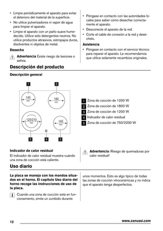 • Limpie periódicamente el aparato para evitar
el deterioro del material de la superficie.
• No utilice pulverizadores ni vapor de agua
para limpiar el aparato.
• Limpie el aparato con un paño suave hume-
decido. Utilice sólo detergentes neutros. No
utilice productos abrasivos, estropajos duros,
disolventes ni objetos de metal.
Desecho
Advertencia Existe riesgo de lesiones o
asfixia.
• Póngase en contacto con las autoridades lo-
cales para saber cómo desechar correcta-
mente el aparato.
• Desconecte el aparato de la red.
• Corte el cable de conexión a la red y desé-
chelo.
Asistencia
• Póngase en contacto con el servicio técnico
para reparar el aparato. Le recomendamos
que utilice solamente recambios originales.
Descripción del producto
Descripción general
345
1 2
180
mm
145
mm
145
mm
120/210
mm
1 Zona de cocción de 1200 W
2 Zona de cocción de 1800 W
3 Zona de cocción de 1200 W
4 Indicador de calor residual
5 Zona de cocción de 750/2200 W
Indicador de calor residual
El indicador de calor residual muestra cuándo
una zona de cocción está caliente.
Advertencia ¡Riesgo de quemaduras por
calor residual!
Uso diario
La placa se maneja con los mandos situa-
dos en el horno. El capítulo Uso diario del
horno recoge las instrucciones de uso de
la placa.
Cuando una zona de cocción está en fun-
cionamiento, emite un zumbido durante
unos momentos. Esto es algo típico de todas
las zonas de cocción vitrocerámicas y no indica
que el aparato tenga desperfectos.
12 www.zanussi.com
 