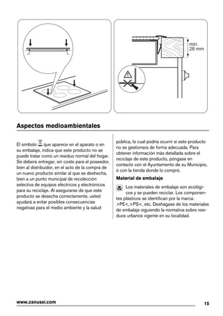 min.
28 mm
Aspectos medioambientales
El símbolo que aparece en el aparato o en
su embalaje, indica que este producto no se
puede tratar como un residuo normal del hogar.
Se deberá entregar, sin coste para el poseedor,
bien al distribuidor, en el acto de la compra de
un nuevo producto similar al que se deshecha,
bien a un punto municipal de recolección
selectiva de equipos eléctricos y electrónicos
para su reciclaje. Al asegurarse de que este
producto se desecha correctamente, usted
ayudará a evitar posibles consecuencias
negativas para el medio ambiente y la salud
pública, lo cual podría ocurrir si este producto
no se gestionara de forma adecuada. Para
obtener información más detallada sobre el
reciclaje de este producto, póngase en
contacto con el Ayuntamiento de su Municipio,
ó con la tienda donde lo compró.
Material de embalaje
Los materiales de embalaje son ecológi-
cos y se pueden reciclar. Los componen-
tes plásticos se identifican por la marca:
>PE<,>PS<, etc. Deshágase de los materiales
de embalaje siguiendo la normativa sobre resi-
duos urbanos vigente en su localidad.
15www.zanussi.com
 