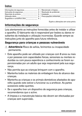 Índice
Informações de segurança _ _ _ _ _ _ _ _ _ _ 2
Instruções de segurança _ _ _ _ _ _ _ _ _ _ _ 3
Descrição do produto _ _ _ _ _ _ _ _ _ _ _ _ 5
Utilização diária _ _ _ _ _ _ _ _ _ _ _ _ _ _ _ _ 5
Sugestões e conselhos úteis _ _ _ _ _ _ _ _ 6
Manutenção e limpeza _ _ _ _ _ _ _ _ _ _ _ _ 6
Resolução de problemas _ _ _ _ _ _ _ _ _ _ _ 6
Instalação _ _ _ _ _ _ _ _ _ _ _ _ _ _ _ _ _ _ _ 7
Preocupações ambientais _ _ _ _ _ _ _ _ _ _ 8
Sujeito a alterações sem aviso prévio.
Informações de segurança
Leia atentamente as instruções fornecidas antes de instalar e utilizar
o aparelho. O fabricante não é responsável por lesões ou danos re-
sultantes da instalação e utilização incorrectas. Guarde sempre as
instruções junto do aparelho para futura referência.
Segurança para crianças e pessoas vulneráveis
Advertência Risco de asfixia, ferimentos ou incapacidade
permanente.
• Este aparelho pode ser utilizado por crianças com 8 anos ou mais
e por pessoas com capacidades físicas, sensoriais ou mentais re-
duzidas ou com pouca experiência e conhecimento se forem su-
pervisionadas por um adulto que seja responsável pela sua segu-
rança.
• Não permita que as crianças brinquem com o aparelho.
• Mantenha todos os materiais de embalagem fora do alcance das
crianças.
• Mantenha as crianças e os animais domésticos afastados do apa-
relho quando este estiver a funcionar ou a arrefecer. As partes
acessíveis estão quentes.
• Se o aparelho tiver um dispositivo de segurança para crianças,
recomendamos que o active.
• A limpeza e a manutenção básica não devem ser efectuadas por
crianças sem supervisão.
2 www.zanussi.com
 