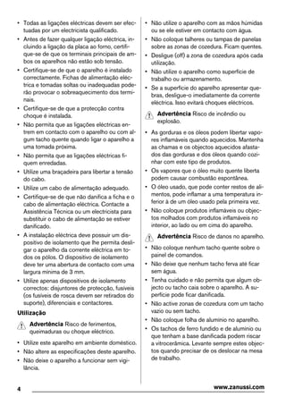 • Todas as ligações eléctricas devem ser efec-
tuadas por um electricista qualificado.
• Antes de fazer qualquer ligação eléctrica, in-
cluindo a ligação da placa ao forno, certifi-
que-se de que os terminais principais de am-
bos os aparelhos não estão sob tensão.
• Certifique-se de que o aparelho é instalado
correctamente. Fichas de alimentação eléc-
trica e tomadas soltas ou inadequadas pode-
rão provocar o sobreaquecimento dos termi-
nais.
• Certifique-se de que a protecção contra
choque é instalada.
• Não permita que as ligações eléctricas en-
trem em contacto com o aparelho ou com al-
gum tacho quente quando ligar o aparelho a
uma tomada próxima.
• Não permita que as ligações eléctricas fi-
quem enredadas.
• Utilize uma braçadeira para libertar a tensão
do cabo.
• Utilize um cabo de alimentação adequado.
• Certifique-se de que não danifica a ficha e o
cabo de alimentação eléctrica. Contacte a
Assistência Técnica ou um electricista para
substituir o cabo de alimentação se estiver
danificado.
• A instalação eléctrica deve possuir um dis-
positivo de isolamento que lhe permita desli-
gar o aparelho da corrente eléctrica em to-
dos os pólos. O dispositivo de isolamento
deve ter uma abertura de contacto com uma
largura mínima de 3 mm.
• Utilize apenas dispositivos de isolamento
correctos: disjuntores de protecção, fusíveis
(os fusíveis de rosca devem ser retirados do
suporte), diferenciais e contactores.
Utilização
Advertência Risco de ferimentos,
queimaduras ou choque eléctrico.
• Utilize este aparelho em ambiente doméstico.
• Não altere as especificações deste aparelho.
• Não deixe o aparelho a funcionar sem vigi-
lância.
• Não utilize o aparelho com as mãos húmidas
ou se ele estiver em contacto com água.
• Não coloque talheres ou tampas de panelas
sobre as zonas de cozedura. Ficam quentes.
• Desligue (off) a zona de cozedura após cada
utilização.
• Não utilize o aparelho como superfície de
trabalho ou armazenamento.
• Se a superfície do aparelho apresentar que-
bras, desligue-o imediatamente da corrente
eléctrica. Isso evitará choques eléctricos.
Advertência Risco de incêndio ou
explosão.
• As gorduras e os óleos podem libertar vapo-
res inflamáveis quando aquecidos. Mantenha
as chamas e os objectos aquecidos afasta-
dos das gorduras e dos óleos quando cozi-
nhar com este tipo de produtos.
• Os vapores que o óleo muito quente liberta
podem causar combustão espontânea.
• O óleo usado, que pode conter restos de ali-
mentos, pode inflamar a uma temperatura in-
ferior à de um óleo usado pela primeira vez.
• Não coloque produtos inflamáveis ou objec-
tos molhados com produtos inflamáveis no
interior, ao lado ou em cima do aparelho.
Advertência Risco de danos no aparelho.
• Não coloque nenhum tacho quente sobre o
painel de comandos.
• Não deixe que nenhum tacho ferva até ficar
sem água.
• Tenha cuidado e não permita que algum ob-
jecto ou tacho caia sobre o aparelho. A su-
perfície pode ficar danificada.
• Não active zonas de cozedura com um tacho
vazio ou sem tacho.
• Não coloque folha de alumínio no aparelho.
• Os tachos de ferro fundido e de alumínio ou
que tenham a base danificada podem riscar
a vitrocerâmica. Levante sempre estes objec-
tos quando precisar de os deslocar na mesa
de trabalho.
4 www.zanussi.com
 