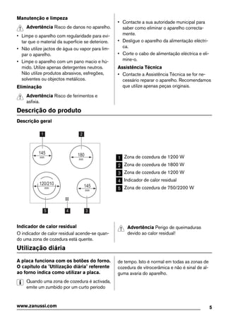 Manutenção e limpeza
Advertência Risco de danos no aparelho.
• Limpe o aparelho com regularidade para evi-
tar que o material da superfície se deteriore.
• Não utilize jactos de água ou vapor para lim-
par o aparelho.
• Limpe o aparelho com um pano macio e hú-
mido. Utilize apenas detergentes neutros.
Não utilize produtos abrasivos, esfregões,
solventes ou objectos metálicos.
Eliminação
Advertência Risco de ferimentos e
asfixia.
• Contacte a sua autoridade municipal para
saber como eliminar o aparelho correcta-
mente.
• Desligue o aparelho da alimentação eléctri-
ca.
• Corte o cabo de alimentação eléctrica e eli-
mine-o.
Assistência Técnica
• Contacte a Assistência Técnica se for ne-
cessário reparar o aparelho. Recomendamos
que utilize apenas peças originais.
Descrição do produto
Descrição geral
345
1 2
180
mm
145
mm
145
mm
120/210
mm
1 Zona de cozedura de 1200 W
2 Zona de cozedura de 1800 W
3 Zona de cozedura de 1200 W
4 Indicador de calor residual
5 Zona de cozedura de 750/2200 W
Indicador de calor residual
O indicador de calor residual acende-se quan-
do uma zona de cozedura está quente.
Advertência Perigo de queimaduras
devido ao calor residual!
Utilização diária
A placa funciona com os botões do forno.
O capítulo da "Utilização diária" referente
ao forno indica como utilizar a placa.
Quando uma zona de cozedura é activada,
emite um zumbido por um curto período
de tempo. Isto é normal em todas as zonas de
cozedura de vitrocerâmica e não é sinal de al-
guma avaria do aparelho.
5www.zanussi.com
 