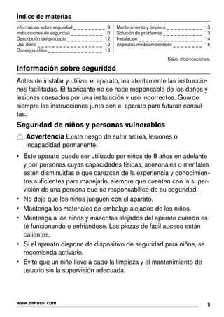 Índice de materias
Información sobre seguridad _ _ _ _ _ _ _ _ _ 9
Instrucciones de seguridad _ _ _ _ _ _ _ _ _ 10
Descripción del producto _ _ _ _ _ _ _ _ _ _ 12
Uso diario _ _ _ _ _ _ _ _ _ _ _ _ _ _ _ _ _ _ 12
Consejos útiles _ _ _ _ _ _ _ _ _ _ _ _ _ _ _ 13
Mantenimiento y limpieza _ _ _ _ _ _ _ _ _ _ 13
Solución de problemas _ _ _ _ _ _ _ _ _ _ _ 13
Instalación _ _ _ _ _ _ _ _ _ _ _ _ _ _ _ _ _ _ 14
Aspectos medioambientales _ _ _ _ _ _ _ _ 15
Salvo modificaciones.
Información sobre seguridad
Antes de instalar y utilizar el aparato, lea atentamente las instruccio-
nes facilitadas. El fabricante no se hace responsable de los daños y
lesiones causados por una instalación y uso incorrectos. Guarde
siempre las instrucciones junto con el aparato para futuras consul-
tas.
Seguridad de niños y personas vulnerables
Advertencia Existe riesgo de sufrir asfixia, lesiones o
incapacidad permanente.
• Este aparato puede ser utilizado por niños de 8 años en adelante
y por personas cuyas capacidades físicas, sensoriales o mentales
estén disminuidas o que carezcan de la experiencia y conocimien-
tos suficientes para manejarlo, siempre que cuenten con la super-
visión de una persona que se responsabilice de su seguridad.
• No deje que los niños jueguen con el aparato.
• Mantenga los materiales de embalaje alejados de los niños.
• Mantenga a los niños y mascotas alejados del aparato cuando es-
té funcionando o enfriándose. Las piezas de fácil acceso están
calientes.
• Si el aparato dispone de dispositivo de seguridad para niños, se
recomienda activarlo.
• Evite que un niño lleve a cabo la limpieza y el mantenimiento de
usuario sin la supervisión adecuada.
9www.zanussi.com
 