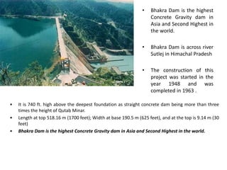 • Bhakra Dam is the highest
Concrete Gravity dam in
Asia and Second Highest in
the world.
• Bhakra Dam is across river
Sutlej in Himachal Pradesh
• The construction of this
project was started in the
year 1948 and was
completed in 1963 .
• It is 740 ft. high above the deepest foundation as straight concrete dam being more than three
times the height of Qutab Minar.
• Length at top 518.16 m (1700 feet); Width at base 190.5 m (625 feet), and at the top is 9.14 m (30
feet)
• Bhakra Dam is the highest Concrete Gravity dam in Asia and Second Highest in the world.
 