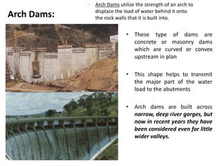 • These type of dams are
concrete or masonry dams
which are curved or convex
upstream in plan
• This shape helps to transmit
the major part of the water
load to the abutments
• Arch dams are built across
narrow, deep river gorges, but
now in recent years they have
been considered even for little
wider valleys.
Arch Dams:
 Arch Dams utilize the strength of an arch to
displace the load of water behind it onto
the rock walls that it is built into.
 