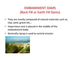 EMBANKMENT DAMS
(Rock Fill or Earth Fill Dams)
• They are mostly composed of natural materials such as,
clay, sand, gravel etc...
• Impervious core is placed in the middle of the
embankment body
• Generally riprap is used to control erosion
 