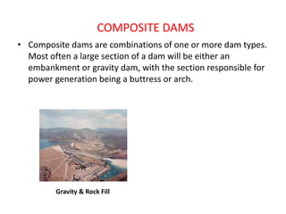 COMPOSITE DAMS
• Composite dams are combinations of one or more dam types.
Most often a large section of a dam will be either an
embankment or gravity dam, with the section responsible for
power generation being a buttress or arch.
Gravity & Rock Fill
 