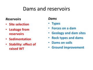 Dams and reservoirs
Reservoirs
• Site selection
• Leakage from
reservoirs
• Sedimentation
• Stability: effect of
raised WT
Dams
• Types
• Forces on a dam
• Geology and dam sites
• Rock types and dams
• Dams on soils
• Ground improvement
 