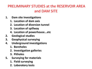 PRELIMINARY STUDIES at the RESERVOIR AREA
and DAM SITE
1. Dam site investigations
1. Location of dam axis
2. Location of diversion tunnel
3. Location of spillway
4. Location of powerhouse...etc
2. Geological studies
3. Geophysical surveying
4. Underground investigations
1. Boreholes
2. Investigation galleries
3. Pitholes
5. Surveying for materials
1. Field surveying
2. Laboratory tests
 