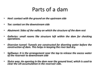 Parts of a dam
• Heel: contact with the ground on the upstream side
• Toe: contact on the downstream side
• Abutment: Sides of the valley on which the structure of the dam rest
• Galleries: small rooms like structure left within the dam for checking
operations.
• Diversion tunnel: Tunnels are constructed for diverting water before the
construction of dam. This helps in keeping the river bed dry.
• Spillways: It is the arrangement near the top to release the excess water
of the reservoir to downstream side
• Sluice way: An opening in the dam near the ground level, which is used to
clear the silt accumulation in the reservoir side.
 