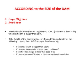 ACCORDING to the SIZE of the DAM
1. Large (Big) dam
2. Small dam
• International Commision on Large Dams, (ICOLD) assumes a dam as big
when its height is bigger than 15m.
• If the height of the dam is between 10m and 15m and matches the
following criteria, then ICOLD accepts the dam as big:
• If the crest length is bigger than 500m
• If the reservoir capacity is larger than 1 million m3
• If the flood discharge is more than 2000 m3/s
• If there are some difficulties in the construction of foundation
 