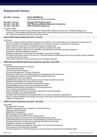 2 | P a g e Résumé of Jonathon Buckton
Employment History
Apr 2014 - Current VALE AUSTRALIA
Carborough Downs Mine (Copperbella)
Dec 2015 - Current Actingg CHPP Superintendent
Apr 2014 - Dec 2015 CHPP Mechanical/Mobile Maintenance Supervisor
Jun 2013 - Apr 2014 CHPP Production Supervisor
Company Profile:
 Vale is a global diversified mining company with headquarters in Brazil, and more than 139,000 employees and
contractors. Vale operates the Carborough Downs Mine, which produces predominantly hard and semi-hard coking coal
with pulverized coal injection (PCI) as a secondary product.
Acting CHPP Superintendent (Dec 2015 - Current)
Key Duties:
 Plan and oversee the daily operations (contractors and staff) to ensure that production or maintenance targets are met.
 Ensure compliance with policies and standards in the production of coal or maintenance of equipment.
 Prepare reports on production or maintenance issues on a daily basis.
 Ensure crews are given daily plans and are operating according to the plans.
 Coordinate inspections daily to ensure compliance and operational standards are being maintained.
 Participate in planning meetings as required.
 Manage changeovers to ensure they are completed on time and to budget.
 Coordinate with various areas in the mine (e.g. Technical Services and Maintenance) to ensure optimal resource utilisation
on a daily and long term basis.
 Coach team members to improve performance and develop individuals.
CHPP Mechanical/Mobile Maintenance Supervisor (Apr 2014 - Dec 2015)
Key Duties:
 SAP Maintenance Systems Processes
 Procurement Processes
 Service Entry Sheet Processes
 Contractor Management/ Training/ Compliance
 Maintenance resources and imparted guidance to maintenance craft supervision.
 Coordinated with operation superintendents and imparted resources.
 Imparted Maintenance cost analysis.
 Established annual and long-term budgets and administered resident contractors.
 Maintained asset health and coached subordinates.
 Carried out preventive and predictive maintenance job plans.
 Handled staffing decisions and resolved disciplinary issues.
 Established Maintenance Organisation and recruited personnel.
 Vast mechanical supervision experience
 Huge knowledge of techniques, equipment, tools used in mechanical trades
 Deep knowledge of occupational hazards
 Familiarity with architectural, and structural plans and as well as construction specifications
 Ability to interpret blueprints and manage instructions, administer varied mechanical work projects and estimate labor,
material, and equipment
CHPP Production Supervisor (Jun 2013 - Apr 2014)
Key Duties:
 Manage CHPP Personal
 StockPile management and management of Site Contractors
 Railing and SAP scheduling
 Mobile Plant Management
 MIS Reporting and Document control
 Monitored delivery of CHPP Product, Quality control
 Reviewed Contractors performance and managed performance data.
 Outlined descriptions of on-site work and administered production operations.
 Developed short-term activities and coordinated with plant function areas.
 Suggested innovations in production flow.
 Guided subordinates and suggested improvisation of machines and equipment.
 Wide experience with production operations
 Extensive experience in CHPP processes and support equipment operations and leadership ability
 