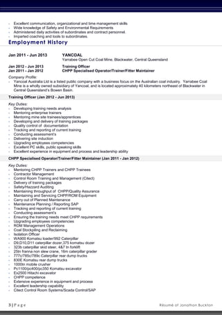 3 | P a g e Résumé of Jonathon Buckton
 Excellent communication, organizational and time management skills
 Wide knowledge of Safety and Environmental Requirements
 Administered daily activities of subordinates and contract personnel.
 Imparted coaching and tools to subordinates.
Employment History
Jan 2011 - Jun 2013 YANCOAL
Yarrabee Open Cut Coal Mine, Blackwater, Central Queensland
Jan 2012 - Jun 2013 Training Officer
Jan 2011 - Jan 2012 CHPP Specialised Operator/Trainer/Fitter Maintainer
Company Profile:
 Yancoal Australia Ltd is a listed public company with a business focus on the Australian coal industry. Yarrabee Coal
Mine is a wholly owned subsidiary of Yancoal, and is located approximately 40 kilometers northeast of Blackwater in
Central Queensland’s Bowen Basin.
Training Officer (Jan 2012 - Jun 2013)
Key Duties:
 Developing training needs analysis
 Mentoring enterprise trainers
 Mentoring mine site trainees/apprentices
 Developing and delivery of training packages
 Quality control of documentation
 Tracking and reporting of current training
 Conducting assessment’s
 Delivering site induction
 Upgrading employees competencies
 Excellent PC skills, public speaking skills
 Excellent experience in equipment and process and leadership ability
CHPP Specialised Operator/Trainer/Fitter Maintainer (Jan 2011 - Jan 2012)
Key Duties:
 Mentoring CHPP Trainers and CHPP Trainees
 Contractor Management
 Control Room Training and Management (Citect)
 Delivery of training packages
 Safety/Hazzard Auditing
 Maintaining throughput of CHPP/Quality Assurance
 Maintaining and Servicing CHPP/ROM Equipment
 Carry out of Planned Maintenance
 Maintenance Planning / Reporting SAP
 Tracking and reporting of current training
 Conducting assessment’s
 Ensuring the training needs meet CHPP requirements
 Upgrading employees competencies
 ROM Management Operations
 Coal Stockpiling and Reclaiming
 Isolation Officer
 WA900 Komatsu loader/992 Caterpillar
 D9,D10,D11 caterpillar dozer,375 komatsu dozer
 323b caterpillar skid steer, 4&7 tn forklift
 25tn franna non slew crane, 16m caterpillar grader
 777c/785c/789c Caterpillar rear dump trucks
 830E Komatsu rear dump trucks
 1000tn mobile crusher
 Pc1100/pc400/pc350 Komatsu excavator
 Ex2500 Hitachi excavator
 CHPP competence
 Extensive experience in equipment and process
 Excellent leadership capability
 Citect Control Room Systems/Scada Control/SAP
 