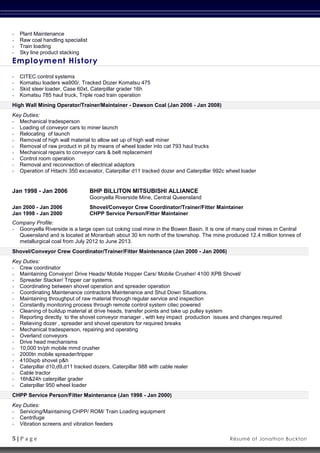 5 | P a g e Résumé of Jonathon Buckton
 Plant Maintenance
 Raw coal handling specialist
 Train loading
 Sky line product stacking
Employment History
 CITEC control systems
 Komatsu loaders wa900/, Tracked Dozer Komatsu 475
 Skid steer loader, Case 60xt, Caterpillar grader 16h
 Komatsu 785 haul truck, Triple road train operation
High Wall Mining Operator/Trainer/Maintainer - Dawson Coal (Jan 2006 - Jan 2008)
Key Duties:
 Mechanical tradesperson
 Loading of conveyor cars to miner launch
 Relocating of launch
 Removal of high wall material to allow set up of high wall miner
 Removal of raw product in pit by means of wheel loader into cat 793 haul trucks
 Mechanical repairs to conveyor cars & belt replacement
 Control room operation
 Removal and reconnection of electrical adaptors
 Operation of Hitachi 350 excavator, Caterpillar d11 tracked dozer and Caterpillar 992c wheel loader
Jan 1998 - Jan 2006 BHP BILLITON MITSUBISHI ALLIANCE
Goonyella Riverside Mine, Central Queensland
Jan 2000 - Jan 2006 Shovel/Conveyor Crew Coordinator/Trainer/Fitter Maintainer
Jan 1998 - Jan 2000 CHPP Service Person/Fitter Maintainer
Company Profile:
 Goonyella Riverside is a large open cut coking coal mine in the Bowen Basin. It is one of many coal mines in Central
Queensland and is located at Moranbah about 30 km north of the townshop. The mine produced 12.4 million tonnes of
metallurgical coal from July 2012 to June 2013.
Shovel/Conveyor Crew Coordinator/Trainer/Fitter Maintenance (Jan 2000 - Jan 2006)
Key Duties:
 Crew coordinator
 Maintaining Conveyor/ Drive Heads/ Mobile Hopper Cars/ Mobile Crusher/ 4100 XPB Shovel/
 Spreader Stacker/ Tripper car systems.
 Coordinating between shovel operation and spreader operation
 Coordinating Maintenance contractors Maintenance and Shut Down Situations.
 Maintaining throughput of raw material through regular service and inspection
 Constantly monitoring process through remote control system citec powered
 Cleaning of buildup material at drive heads, transfer points and take up pulley system
 Reporting directly to the shovel conveyor manager , with key impact production issues and changes required
 Relieving dozer , spreader and shovel operators for required breaks
 Mechanical tradesperson, repairing and operating
 Overland conveyors
 Drive head mechanisms
 10,000 tn/ph mobile mmd crusher
 2000tn mobile spreader/tripper
 4100xpb shovel p&h
 Caterpillar d10,d9,d11 tracked dozers, Caterpillar 988 with cable realer
 Cable tractor
 16h&24h caterpillar grader
 Caterpillar 950 wheel loader
CHPP Service Person/Fitter Maintenance (Jan 1998 - Jan 2000)
Key Duties:
 Servicing/Maintaining CHPP/ ROM/ Train Loading equipment
 Centrifuge
 Vibration screens and vibration feeders
 