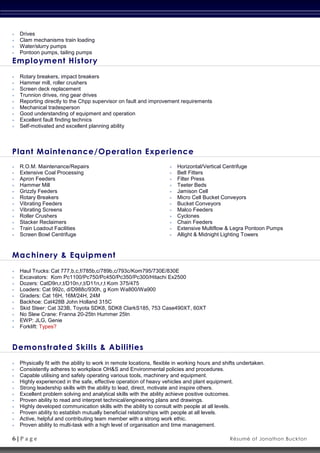 6 | P a g e Résumé of Jonathon Buckton
 Drives
 Clam mechanisms train loading
 Water/slurry pumps
 Pontoon pumps, tailing pumps
Employment History
 Rotary breakers, impact breakers
 Hammer mill, roller crushers
 Screen deck replacement
 Trunnion drives, ring gear drives
 Reporting directly to the Chpp supervisor on fault and improvement requirements
 Mechanical tradesperson
 Good understanding of equipment and operation
 Excellent fault finding technics
 Self-motivated and excellent planning ability
Plant Maintenance/Operation Experience
 R.O.M. Maintenance/Repairs
 Extensive Coal Processing
 Apron Feeders
 Hammer Mill
 Grizzly Feeders
 Rotary Breakers
 Vibrating Feeders
 Vibrating Screens
 Roller Crushers
 Stacker Reclaimers
 Train Loadout Facilities
 Screen Bowl Centrifuge
 Horizontal/Vertical Centrifuge
 Belt Fitters
 Filter Press
 Teeter Beds
 Jamison Cell
 Micro Cell Bucket Conveyors
 Bucket Conveyors
 Malco Feeders
 Cyclones
 Chain Feeders
 Extensive Multiflow & Legra Pontoon Pumps
 Allight & Midnight Lighting Towers
Machinery & Equipment
 Haul Trucks: Cat 777,b,c,f/785b,c/789b,c/793c/Kom795/730E/830E
 Excavators: Kom Pc1100/Pc750/Pc450/Pc350/Pc300/Hitachi Ex2500
 Dozers: CatD9n,r,t/D10n,r,t/D11n,r,t Kom 375/475
 Loaders: Cat 992c, d/D988c/930h, g Kom Wa800/Wa900
 Graders: Cat 16H, 16M/24H, 24M
 Backhoe: Cat428B John Holland 315C
 Skid Steer: Cat 323B, Toyota SDK8, SDK8 ClarkS185, 753 Case490XT, 60XT
 No Slew Crane: Franna 20-25tn Hummer 25tn
 EWP: JLG, Genie
 Forklift: Types?
Demonstrated Skills & Abilities
 Physically fit with the ability to work in remote locations, flexible in working hours and shifts undertaken.
 Consistently adheres to workplace OH&S and Environmental policies and procedures.
 Capable utilising and safely operating various tools, machinery and equipment.
 Highly experienced in the safe, effective operation of heavy vehicles and plant equipment.
 Strong leadership skills with the ability to lead, direct, motivate and inspire others.
 Excellent problem solving and analytical skills with the ability achieve positive outcomes.
 Proven ability to read and interpret technical/engineering plans and drawings.
 Highly developed communication skills with the ability to consult with people at all levels.
 Proven ability to establish mutually beneficial relationships with people at all levels.
 Active, helpful and contributing team member with a strong work ethic.
 Proven ability to multi-task with a high level of organisation and time management.
 