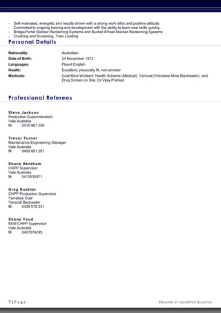 7 | P a g e Résumé of Jonathon Buckton
 Self-motivated, energetic and results-driven with a strong work ethic and positive attitude.
 Committed to ongoing training and development with the ability to learn new skills quickly.
 Bridge/Portal Stacker Reclaiming Systems and Bucket Wheel Stacker Reclaiming Systems
 Crushing and Screening, Train Loading
Personal Details
Nationality: Australian
Date of Birth: 24 November 1972
Languages: Fluent English
Health: Excellent, physically fit, non-smoker
Medicals: Coal Mine Workers’ Health Scheme (Medical), Yancoal (Yarrabee Mine Blackwater), and
Drug Screen on Site, Dr Vijay Prahlad
Professional Referees
Steve Jackson
Production Superintendent
Vale Australia
M: 0418 867 200
Trevor Turner
Maintenance Engineering Manager
Vale Australia
M: 0409 891 261
Shane Abraham
CHPP Supervisor
Vale Australia
M: 0413535971
Greg Koelher
CHPP Production Supervisor
Yarrabee Coal
Yancoal Backwater
M: 0439 078 231
Shane Youd
EEM CHPP Supervisor
Vale Australia
M: 0407674295
 