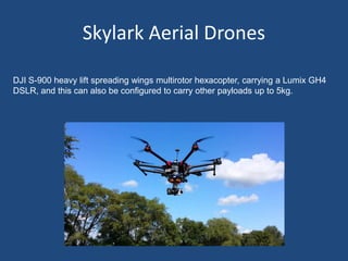 Skylark Aerial Drones
DJI S-900 heavy lift spreading wings multirotor hexacopter, carrying a Lumix GH4
DSLR, and this can also be configured to carry other payloads up to 5kg.
 