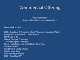 Commercial Offering
Video/Film Work
Around 60% of work commissioned for
Some work to date
BBC4 Swallows & Amazons Inland Waterways Coniston Water
France TV2 Lake District Documentary
ITN News at 10
Wiggle Outdoor Equipment
TV Series Against All Odds
Great North Swim and Great North Swim Run
Lakeland Trails
Windermere Lakes Cruises
Windermere Jetty
Low Wood Bay Promo
BBC1 Breakfast TV
 