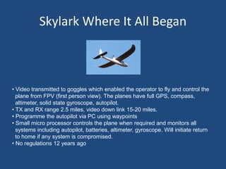 Skylark Where It All Began
• Video transmitted to goggles which enabled the operator to fly and control the
plane from FPV (first person view). The planes have full GPS, compass,
altimeter, solid state gyroscope, autopilot.
• TX and RX range 2.5 miles, video down link 15-20 miles.
• Programme the autopilot via PC using waypoints
• Small micro processor controls the plane when required and monitors all
systems including autopilot, batteries, altimeter, gyroscope. Will initiate return
to home if any system is compromised.
• No regulations 12 years ago
 