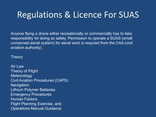 Regulations & Licence For SUAS
Anyone flying a drone either recreationally or commercially has to take
responsibility for doing so safely. Permission to operate a SUAS (small
unmanned aerial system) for aerial work is required from the CAA (civil
aviation authority).
Theory
Air Law
Theory of Flight
Meteorology
Civil Aviation Procedures (CAPS)
Navigation
Lithium Polymer Batteries
Emergency Procedures
Human Factors
Flight Planning Exercise, and
Operations Manual Guidance
 