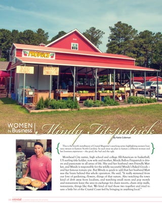 16 a coastal magazine for women
By Katie Coleman
Mindy Fitzpatrick
This is the fourth installment of Crystal Magazine’s year-long series highlighting women busi-
ness owners in Eastern North Carolina. In each issue we plan to feature a different woman and
her business experience – the good, the bad and the ugly.
Morehead City native, high school and college All-American in basketball,
US surfing title holder, now wife and mother, Mindy Ballou Fitzpatrick is driv-
en and passionate in all areas of life. She and her husband own Friendly Mar-
ket, and Mindy is responsible for the wildly successful Mindy’s Baked Goods –
and her famous tomato pie. But Mindy is quick to add that her husband Matt
was the brain behind this whole operation. He said, “It really stemmed from
our love of gardening, flowers, things of that nature. Also watching the town
kind of drift away from localism, and watching small mom and pop motels
and restaurants leave the area in exchange for chain resorts, chain strip malls,
restaurants, things like that. We kind of tied those two together and tried to
save a little bit of the Crystal Coast feel by bringing in anything local.”
WOMEN
IN Business
 