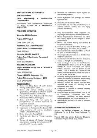 PROFESSIONAL EXPERIENCE
JAN 2013– Present
Qatar Engineering & Construction
Company WLL
Working with Qatar Engineering & Construction
Co. W.L.L (QCON) as a WELDING/QC
INSPECTOR.
PROJECTS INVOLVED:
November 2015 to Present
Project: HPIP Project
Client: Qatar Shell GTL
September 2015 TO October 2015
Project: Bhax Exchanger Project.
Client: RASGAS
December 2014 TO May 2015
Project: Train1 Maintenance Turnaround
shutdown.
Client: Qatar Shell GTL
May 2013 TO June 2014
Project: Ethylene storage tank & 2 Number of
Furnace project
Client: QAPCO/CTCI
February 2014 TO September 2014
Project: Maintenance Shutdown – 2014
Client: QAPCO/CTCI
Responsibilities
 Review and Study Scope of work/ Contract
drawings for the specific project.
 Review and maintain Welding procedure
specifications, Procedure qualification records
and Welders Qualification Test Records.
 Prepare Hydro Test Procedure and Hydro Test
Packages for Offshore platform piping.
 Review and Verify Mill Test reports for
piping/Structures and Vendors documents for
Equipments & Vessels
 Visual inspection of complete weld on Daily basis
 Interpretation of Radiographic film Execute NDT
activity accordance with code and specification
AWS D1.1,ASME SECV,B31.3
 Review of isometric Drawing/P&ID
 Coordinate with Client for Various inspection
activity
 Oversaw all aspects of Welding/ Mechanical
documentation including Method statement ITP,
and daily/weekly inspection reports.
 Maintains non conformance report register and
ensures timely close-out.
 Review hydrostatic test package and witness
hydrostatic test.
 Check the joint fit up as per WPS
 Coordination and Inspection of all Piping Tie-In
activities between existing and new Piping
(Process and Utilities).
 Daily Piping/Structural Weld inspection and
Reporting to the Company/Client Representative.
 Monitor Project welders Performance and submit
their weekly reports to the company & Client
representative.
 Monitor and control Welding consumables &
Equipment calibrations.
 Conduct and inspect Hydrostatic Testing, Leak
testing for piping and Service test for Utilities.
 Prepare and monitor Pre-test and Start up Punch
list items for the Offshore Piping.
 Checking and documentation of As-Built Drawings
and Site modifications.
 Coordination with NDT Crew for Non Destructive
Testing on Piping & Structural Welding.
 Basic knowledge of codes and standards like,
ASME B31.3,SEC-II Part A, Part B, Part C, SEC
VIII,SEC-IX. SECV, Conversant with various
welding processes such as SMAW, GTAW,
GMAW, SAW, & FCAW etc. Conversant with
welding materials of various grades and types as
P1, P3, P4, P5, P8, P9, etc
 Reviewing drawing/Specification for material and
welding requirement to determine the necessary
WPS Required assuring the integrity of joint
 Witness & monitor the preheat, post weld heat
treatment are carried out according to the
requirement of the WPS.
 Coordinate all activities in material Handling,
Storage, preservation etc.
 Check Revision of Latest Isometric Used at site
for construction. Co-ordinate with Field
Engineering Department for latest Revision,
Design Modification and Technical Queries etc,
 Witness Hydro test with full of water as per Client
requirements
October 2010 TO December 2012
Worked as QC/QC Engineer in Rakheja
Engineers Pvt Ltd & Shiv Tools Engineers Pvt
Ltd
Project: JCB India Limited Excavator Structural
Fabrication Project at Fab Shop, INDIA.
IMRAN (WELDING & PIPING/QC INSPECTOR) Page 3 of 4
 
