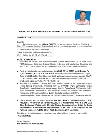 APPLICATION FOR THE POST OF WELDING & PIPING/QA/QC INSPECTOR
COVER LETTER
Dear Sir,
I introduce myself I am IMRAN YAMEEN, as a competent professional Welding &
Piping/QC Inspector, having 5.6 years of rich and progressive experience in oil and gas field.
B.E - Mechanical & Automation Engineering
CSWIP 3.1–Certified Welding Inspector (98781)
ASNT LEVEL-II in RT, PT, MT,VT & UT
AREA OF EXPERTISE
• Inspection as per QC plan of fabrication like Material Identification, fit up, weld visual,
NDT clearance, Dimension & Level Check, hydro test and Mechanical Clearance and
vendor shop inspection as per approved QAP, specification and relevant standards.
• Basic knowledge of codes and standards like ASME B31.3, ASME Sec II, Part A, Part
C, Sec VIII Div I, Sec IX, API 650, 620 & Knowledge in client specification like Qapco,
Qatar shell GTL & Ras Gas. Conversant with various welding processes such as SMAW,
GTAW, GMAW, SAW, & FCAW etc. Conversant with welding materials of various
grades and types as P1, P3, P4, P5, P8, P9, etc.
• Working as a inspector. Familiar with NDT Testing, Preparing NDT &Job procedures,
Hydro testing procedures, Preparing QAP & ITP,WPS, PQR, Witnessing welder
Qualification, monitoring welder performance, clearing Piping loops. Well experienced in
static equipment. Inspection of Raw materials, Review of Material test certificates.
Preparation and Implementation of Quality Control procedures and ITP’s.
Establishing of QC, NDT & Inspection Procedures, documentation of inspection records.
• I have worked with the clients such as, QAPCO , QSGTL (TURNARROUND-1, HPIP
PROJECT, Preparation for TURNARROUND-2) in Maintenance Project,& RAS GAS
Bhax Exchanger Project with Chiyoda Almana Engineering Ltd. Under the Qatar
Engineering & Construction Company WLL(QATAR) and QA/QC Engineer for the
Rakheja Engineers Pvt Ltd & Shiv Tools Engineering Pvt Ltd.(India)
Thanking you in anticipation and hope to receive a favorable reply as soon as possible.
Yours faithfully,
Imran Yameen
+91-8979002172, +97433636882
IMRAN YAMEEN (WELDING & PIPING/QC INSPECTOR) Page 1 of 4
 