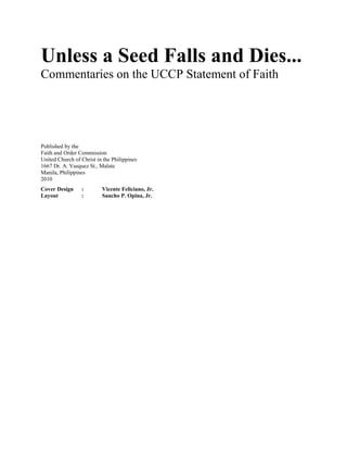 Unless a Seed Falls and Dies...
Commentaries on the UCCP Statement of Faith
Published by the
Faith and Order Commission
United Church of Christ in the Philippines
1667 Dr. A. Vasquez St., Malate
Manila, Philippines
2010
Cover Design : Vicente Feliciano, Jr.
Layout : Sancho P. Opina, Jr.
 