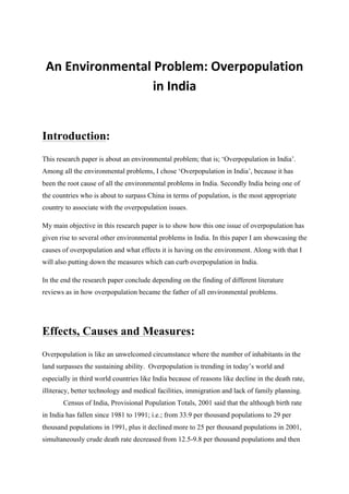  
An	
  Environmental	
  Problem:	
  Overpopulation	
  
in	
  India	
  
Introduction:
This research paper is about an environmental problem; that is; ‘Overpopulation in India’.
Among all the environmental problems, I chose ‘Overpopulation in India’, because it has
been the root cause of all the environmental problems in India. Secondly India being one of
the countries who is about to surpass China in terms of population, is the most appropriate
country to associate with the overpopulation issues.
My main objective in this research paper is to show how this one issue of overpopulation has
given rise to several other environmental problems in India. In this paper I am showcasing the
causes of overpopulation and what effects it is having on the environment. Along with that I
will also putting down the measures which can curb overpopulation in India.
In the end the research paper conclude depending on the finding of different literature
reviews as in how overpopulation became the father of all environmental problems.
Effects, Causes and Measures:
Overpopulation is like an unwelcomed circumstance where the number of inhabitants in the
land surpasses the sustaining ability. Overpopulation is trending in today’s world and
especially in third world countries like India because of reasons like decline in the death rate,
illiteracy, better technology and medical facilities, immigration and lack of family planning.
Census of India, Provisional Population Totals, 2001 said that the although birth rate
in India has fallen since 1981 to 1991; i.e.; from 33.9 per thousand populations to 29 per
thousand populations in 1991, plus it declined more to 25 per thousand populations in 2001,
simultaneously crude death rate decreased from 12.5-9.8 per thousand populations and then
 