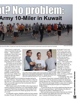 “There [were] a couple spots
where it was kind of rocky and
bumpy…. That was kind of
unexpected. I know there were
some tank trails back there
where it was really bad so you
had to find a good spot to trot
along in,” said Aguilar, who has
been deployed for six months.
The terrain was not too harsh
to slow Aguilar down, however.
“All in all, I think it was one
of the better courses I’ve ran.
There was only one major hill,
I thought. To most people it
probably wouldn’t be a hill,
but to me it was. I think it was
around the fifth mile where it
popped up,” he said.
Aguilar laughed as he recounted his thoughts during the
last mile of the race. “Honestly, I didn’t even know where the
last mile was. I just looked at the water tower ‘cuz you knew
when you saw that water tower that was basically where it
was going to finish off.”
Other runners came to the Ten-Miler with a long resume of
running experience and practice. Col. Jorge Klajnbart, deputy
surgeon for Third Army, traveled from Camp Arifjan for the
race. He placed second in the 50-plus age group with a time
of 1:18.52.
An orthopedic surgeon, Klajnbart said he has been running
for about 10 years. He said as he ran the last mile of the race,
he thought “I can’t wait
‘till it’s over. I can’t wait
to get sprinkled by the fire
truck. But I felt good. I did.
I ran it in under 80 minutes
so that was my goal. I
accomplished my goal.”
Klajnbart said the
course - with its sand, rocks
and dips - was all in the
name of the desert run. “It
was perfect. I loved it.”
Although it is an Army
event, the race had a good
mix of runners, Klajnbart
added. “It’s good to see
Army, Air Force, everybody
running together.”
Command Sgt. Maj. John
D. Fourhman, Third Army command sergeant major, ran
the race in 1:16.04. He presented awards to the top-placing
runners after the race. The desert Ten-Miler is an example of
how Third Army encourages Soldiers to stay active in support
of the mission and the physical aspect of Comprehensive
Soldier Fitness.
“Events like this are fun, but the underlying thing that goes
into this is personal fitness,” said Fourhman, who plans on
running the Ten-Miler in Washington Oct. 24.
The event had a joint-service and civilian turn out of about
500, Fourhman said, adding that in the spirit of the Army
race, “everyone left feeling Army strong.”
11
ReadyTonight....SustaintheFight....ShapetheFuture
nt? No problem:
Army 10-Miler in Kuwait
ixth annual Ten-Miler in Kuwait and it gave Servicemembers from all services the opportunity to show their support for the AUSA.
Capt. Robin Herndon (middle) smiles as she accepts her award for fastest
female runner in the Sixth Annual Association of the United States Army Ten-
Miler race at Camp Buehring, Kuwait Oct. 3. Herndon set a camp record
when she crossed the finish line in 1 hour 7 minutes 22 seconds.
Photo by Pfc. Dan Rangel
Photo by Pfc. Dan Rangel
 